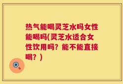 热气能喝灵芝水吗女性能喝吗(灵芝水适合女性饮用吗？能不能直接喝？)