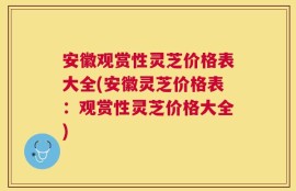 安徽观赏性灵芝价格表大全(安徽灵芝价格表：观赏性灵芝价格大全)