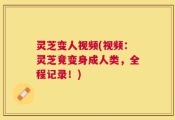 灵芝变人视频(视频：灵芝竟变身成人类，全程记录！)