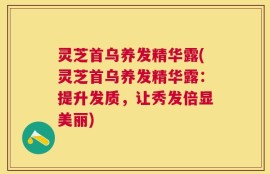 灵芝首乌养发精华露(灵芝首乌养发精华露：提升发质，让秀发倍显美丽)