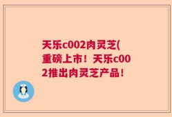 天乐c002肉灵芝(重磅上市！天乐c002推出肉灵芝产品！