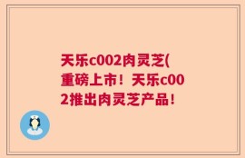 天乐c002肉灵芝(重磅上市！天乐c002推出肉灵芝产品！