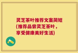 灵芝茶叶推荐文案简短(推荐品尝灵芝茶叶，享受健康美好生活)