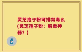 灵芝孢子粉可排肾毒么(灵芝孢子粉：解毒神器？)