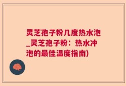 灵芝孢子粉几度热水泡_灵芝孢子粉：热水冲泡的最佳温度指南)