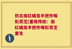 仿古南红螭龙手把件嘴衔灵芝(重现传统：南红螭龙手把件嘴衔灵芝重生