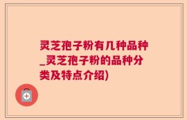 灵芝孢子粉有几种品种_灵芝孢子粉的品种分类及特点介绍)