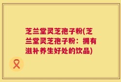 芝兰堂灵芝孢子粉(芝兰堂灵芝孢子粉：拥有滋补养生好处的饮品)