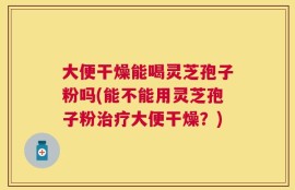 大便干燥能喝灵芝孢子粉吗(能不能用灵芝孢子粉治疗大便干燥？)