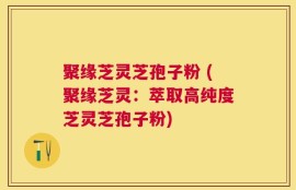 聚缘芝灵芝孢子粉 (聚缘芝灵：萃取高纯度芝灵芝孢子粉)