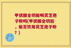 甲状腺全切能喝灵芝孢子粉吗(甲状腺全切后，能否饮用灵芝孢子粉？)