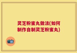 灵芝粉蜜丸做法(如何制作自制灵芝粉蜜丸)