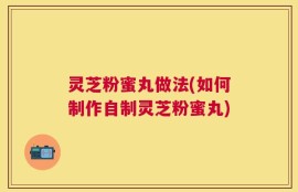 灵芝粉蜜丸做法(如何制作自制灵芝粉蜜丸)