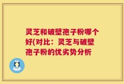 灵芝和破壁孢子粉哪个好(对比：灵芝与破壁孢子粉的优劣势分析