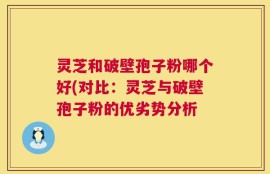 灵芝和破壁孢子粉哪个好(对比：灵芝与破壁孢子粉的优劣势分析
