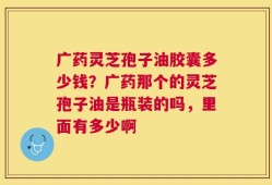 广药灵芝孢子油胶囊多少钱？广药那个的灵芝孢子油是瓶装的吗，里面有多少啊