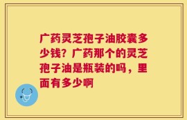 广药灵芝孢子油胶囊多少钱？广药那个的灵芝孢子油是瓶装的吗，里面有多少啊