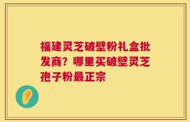 福建灵芝破壁粉礼盒批发商？哪里买破壁灵芝孢子粉最正宗