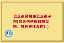 灵芝孢灵粉和灵芝孢子粉(灵芝孢子粉和孢灵粉：哪种更适合你？)