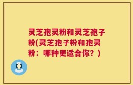 灵芝孢灵粉和灵芝孢子粉(灵芝孢子粉和孢灵粉：哪种更适合你？)