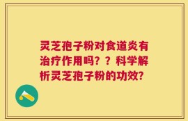 灵芝孢子粉对食道炎有治疗作用吗？？科学解析灵芝孢子粉的功效？