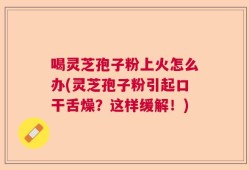 喝灵芝孢子粉上火怎么办(灵芝孢子粉引起口干舌燥？这样缓解！)