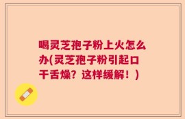 喝灵芝孢子粉上火怎么办(灵芝孢子粉引起口干舌燥？这样缓解！)