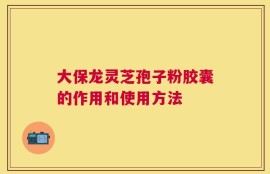 大保龙灵芝孢子粉胶囊的作用和使用方法