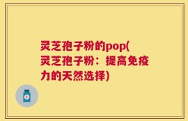 灵芝孢子粉的pop(灵芝孢子粉：提高免疫力的天然选择)
