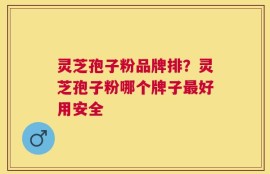 灵芝孢子粉品牌排？灵芝孢子粉哪个牌子最好用安全