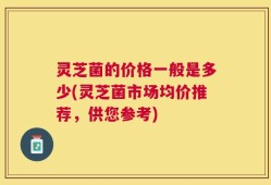 灵芝菌的价格一般是多少(灵芝菌市场均价推荐，供您参考)