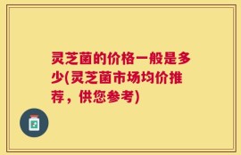 灵芝菌的价格一般是多少(灵芝菌市场均价推荐，供您参考)