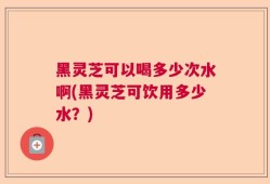 黑灵芝可以喝多少次水啊(黑灵芝可饮用多少水？)