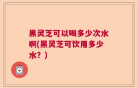 黑灵芝可以喝多少次水啊(黑灵芝可饮用多少水？)