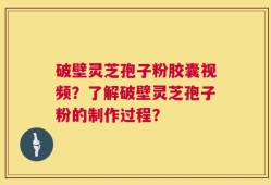 破壁灵芝孢子粉胶囊视频？了解破壁灵芝孢子粉的制作过程？