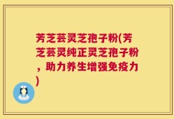 芳芝芸灵芝孢子粉(芳芝芸灵纯正灵芝孢子粉，助力养生增强免疫力)