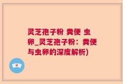 灵芝孢子粉 粪便 虫卵_灵芝孢子粉：粪便与虫卵的深度解析)