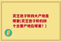 灵芝孢子粉四大产地是哪里(灵芝孢子粉的四个主要产地在哪里？)