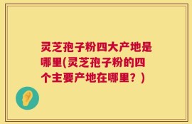 灵芝孢子粉四大产地是哪里(灵芝孢子粉的四个主要产地在哪里？)
