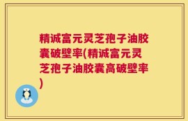 精诚富元灵芝孢子油胶囊破壁率(精诚富元灵芝孢子油胶囊高破壁率)