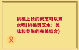 桃桃上长的灵芝可以煮水喝(桃桃灵芝水：美味和养生的完美结合)