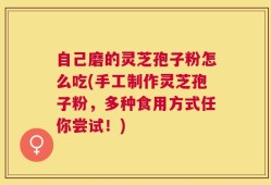 自己磨的灵芝孢子粉怎么吃(手工制作灵芝孢子粉，多种食用方式任你尝试！)