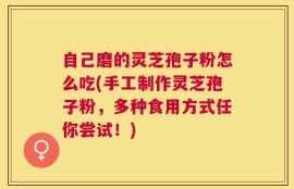 自己磨的灵芝孢子粉怎么吃(手工制作灵芝孢子粉，多种食用方式任你尝试！)
