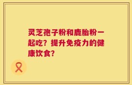 灵芝孢子粉和鹿胎粉一起吃？提升免疫力的健康饮食？