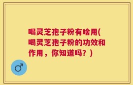 喝灵芝孢子粉有啥用(喝灵芝孢子粉的功效和作用，你知道吗？)