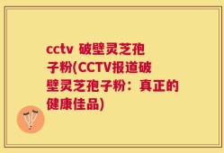 cctv 破壁灵芝孢子粉(CCTV报道破壁灵芝孢子粉：真正的健康佳品)