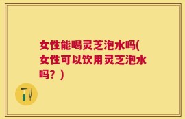 女性能喝灵芝泡水吗(女性可以饮用灵芝泡水吗？)