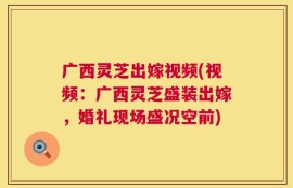 广西灵芝出嫁视频(视频：广西灵芝盛装出嫁，婚礼现场盛况空前)