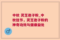 中秋 灵芝孢子粉_中秋佳节，灵芝孢子粉的神奇功效与健康益处