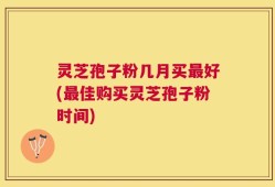 灵芝孢子粉几月买最好(最佳购买灵芝孢子粉时间)